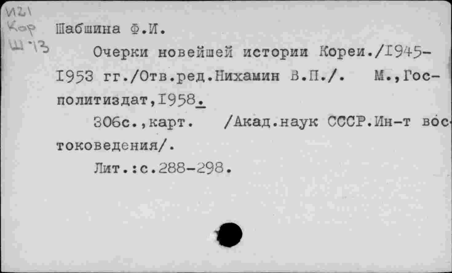 ﻿\лъ\
Шабшина Ф.И.
Очерки новейшей истории Кореи./1945-1953 гг./Отв.ред.Нихамин В.П./. М.,Гос-по лит из дат, 1958^.
ЗОбс.,карт. /Акад.наук СССР.Ин-т вое токоведения/.
Лит.:с.288-298.